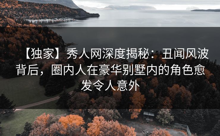 【独家】秀人网深度揭秘：丑闻风波背后，圈内人在豪华别墅内的角色愈发令人意外