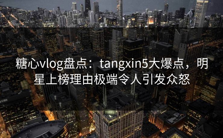 糖心vlog盘点：tangxin5大爆点，明星上榜理由极端令人引发众怒