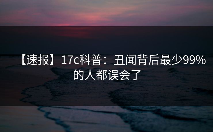 【速报】17c科普：丑闻背后最少99%的人都误会了