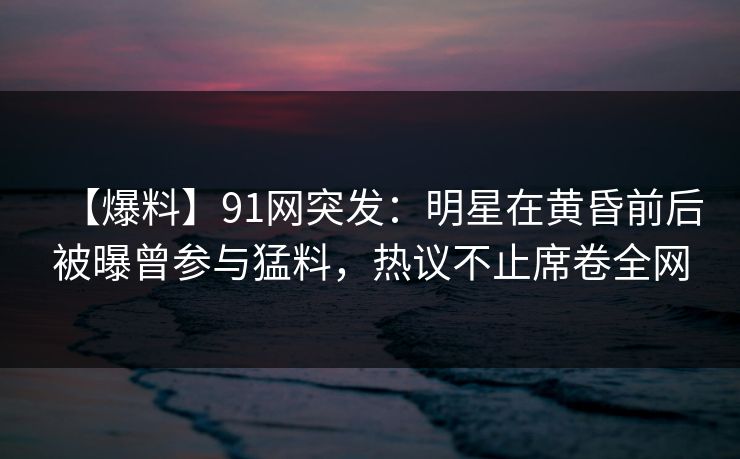【爆料】91网突发：明星在黄昏前后被曝曾参与猛料，热议不止席卷全网