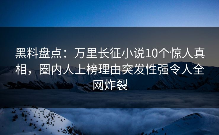 黑料盘点：万里长征小说10个惊人真相，圈内人上榜理由突发性强令人全网炸裂