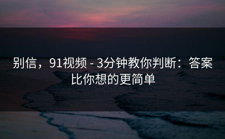 别信,91视频 - 3分钟教你判断:答案比你想的更简单