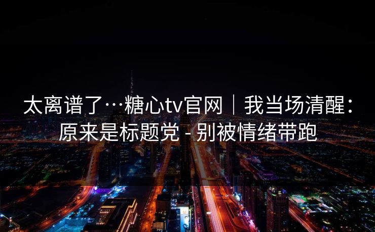 太离谱了…糖心tv官网｜我当场清醒：原来是标题党 - 别被情绪带跑