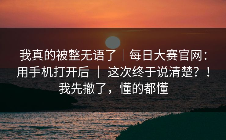 我真的被整无语了｜每日大赛官网：用手机打开后 ｜ 这次终于说清楚？！我先撤了，懂的都懂