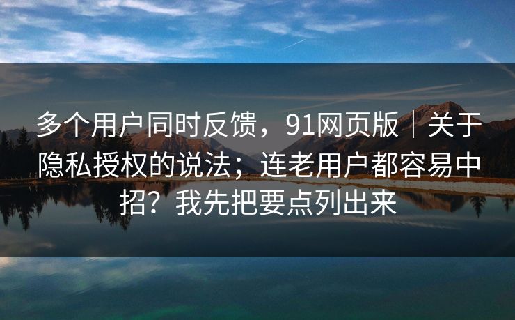 多个用户同时反馈，91网页版｜关于隐私授权的说法；连老用户都容易中招？我先把要点列出来