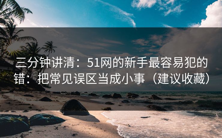 三分钟讲清：51网的新手最容易犯的错：把常见误区当成小事（建议收藏）