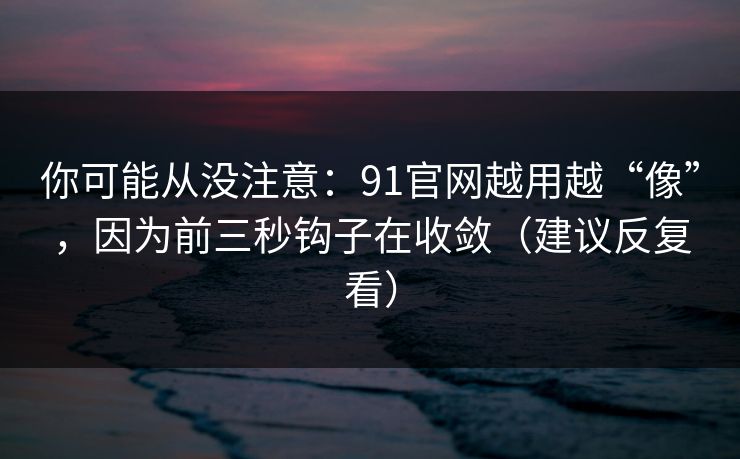 你可能从没注意：91官网越用越“像”，因为前三秒钩子在收敛（建议反复看）