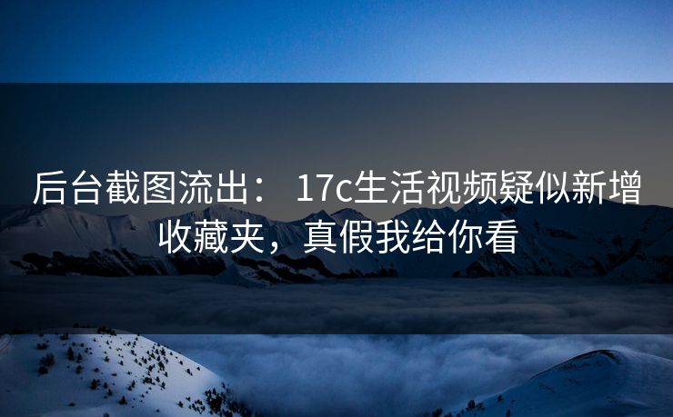 后台截图流出: 17c生活视频疑似新增收藏夹,真假我给你看