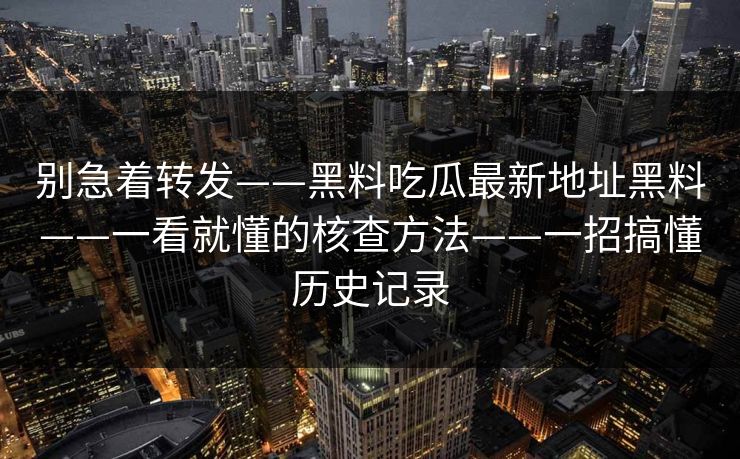 别急着转发——黑料吃瓜最新地址黑料——一看就懂的核查方法——一招搞懂历史记录 别急着转发——黑料吃瓜最新地址黑料——一看就懂的核查方法——一招搞懂历史记录