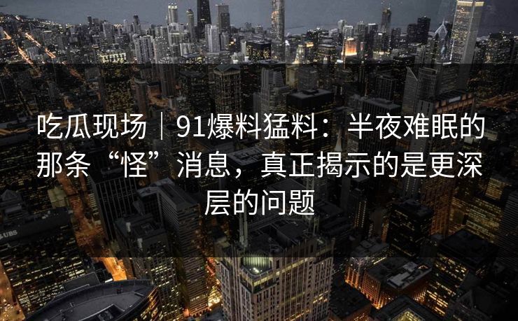 吃瓜现场｜91爆料猛料：半夜难眠的那条“怪”消息，真正揭示的是更深层的问题