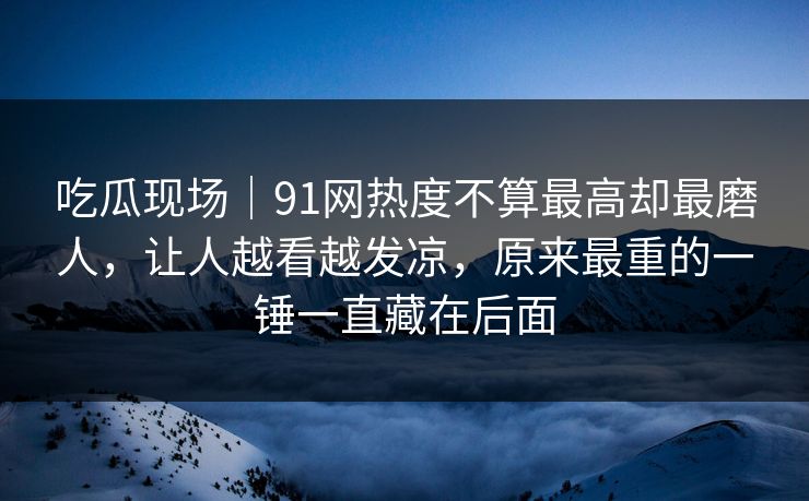 吃瓜现场｜91网热度不算最高却最磨人，让人越看越发凉，原来最重的一锤一直藏在后面